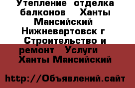 Утепление, отделка балконов. - Ханты-Мансийский, Нижневартовск г. Строительство и ремонт » Услуги   . Ханты-Мансийский